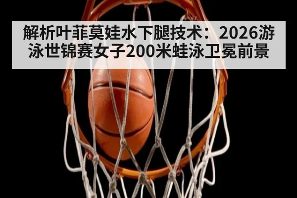 解析叶菲莫娃水下腿技术：2026游泳世锦赛女子200米蛙泳卫冕前景